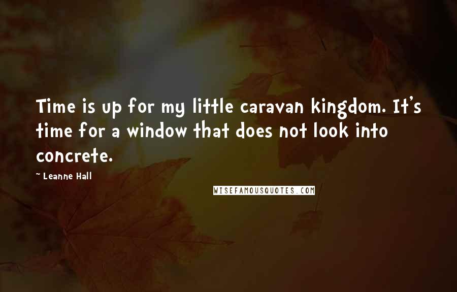 Leanne Hall Quotes: Time is up for my little caravan kingdom. It's time for a window that does not look into concrete.