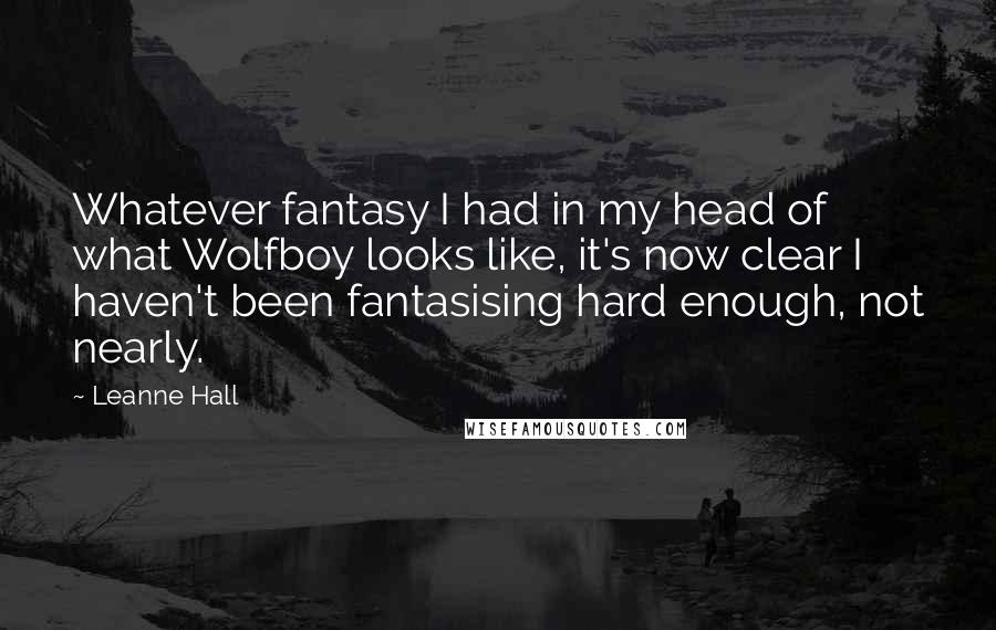 Leanne Hall Quotes: Whatever fantasy I had in my head of what Wolfboy looks like, it's now clear I haven't been fantasising hard enough, not nearly.