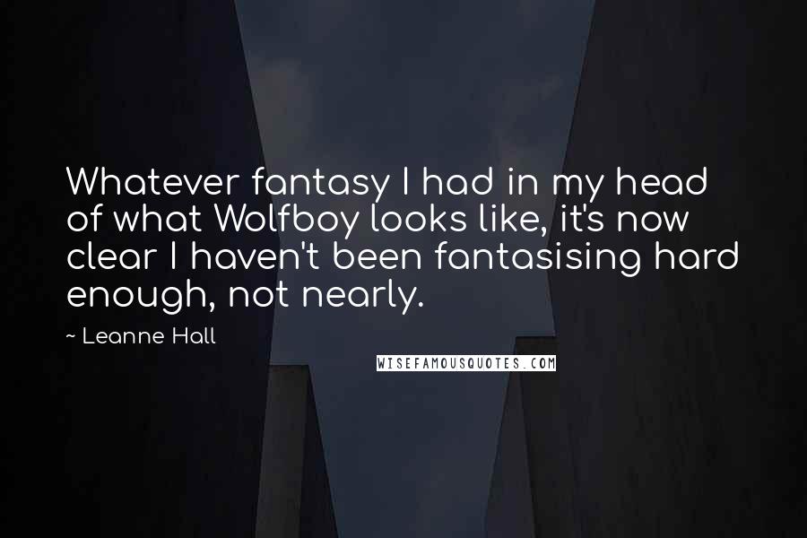 Leanne Hall Quotes: Whatever fantasy I had in my head of what Wolfboy looks like, it's now clear I haven't been fantasising hard enough, not nearly.