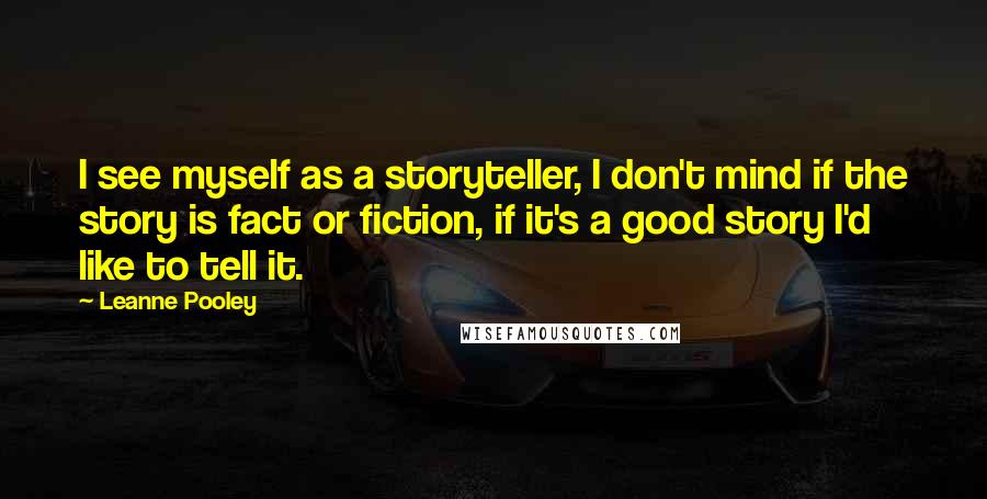 Leanne Pooley Quotes: I see myself as a storyteller, I don't mind if the story is fact or fiction, if it's a good story I'd like to tell it.