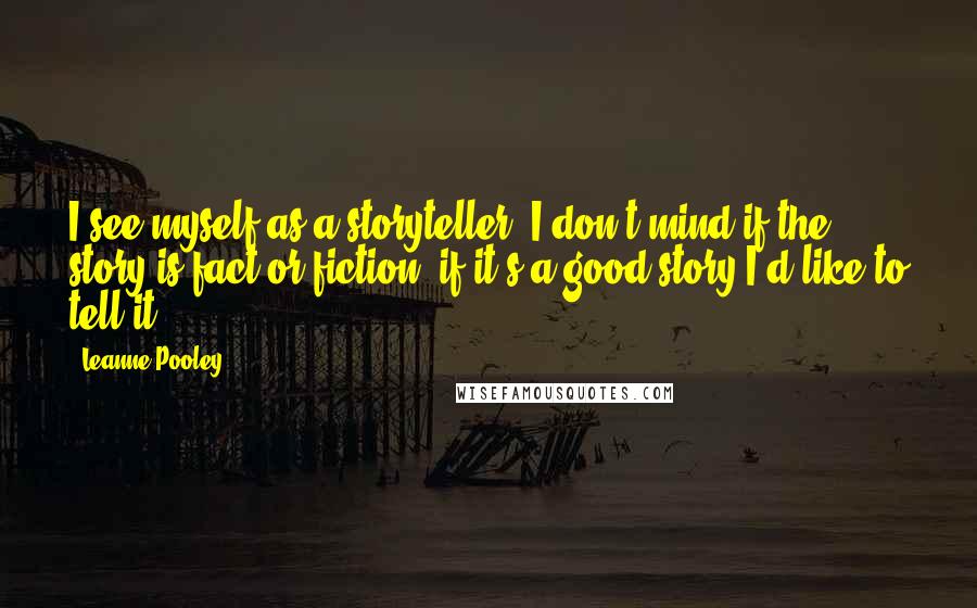 Leanne Pooley Quotes: I see myself as a storyteller, I don't mind if the story is fact or fiction, if it's a good story I'd like to tell it.