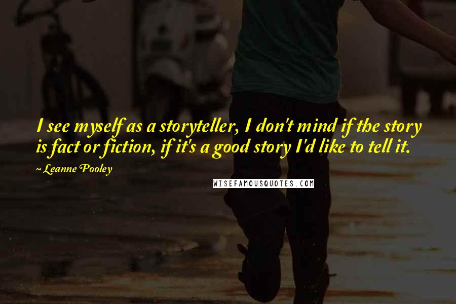 Leanne Pooley Quotes: I see myself as a storyteller, I don't mind if the story is fact or fiction, if it's a good story I'd like to tell it.