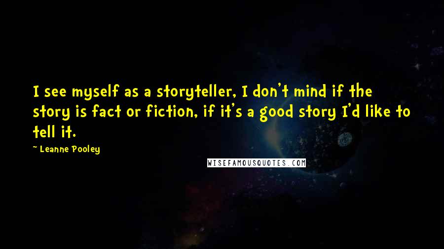 Leanne Pooley Quotes: I see myself as a storyteller, I don't mind if the story is fact or fiction, if it's a good story I'd like to tell it.