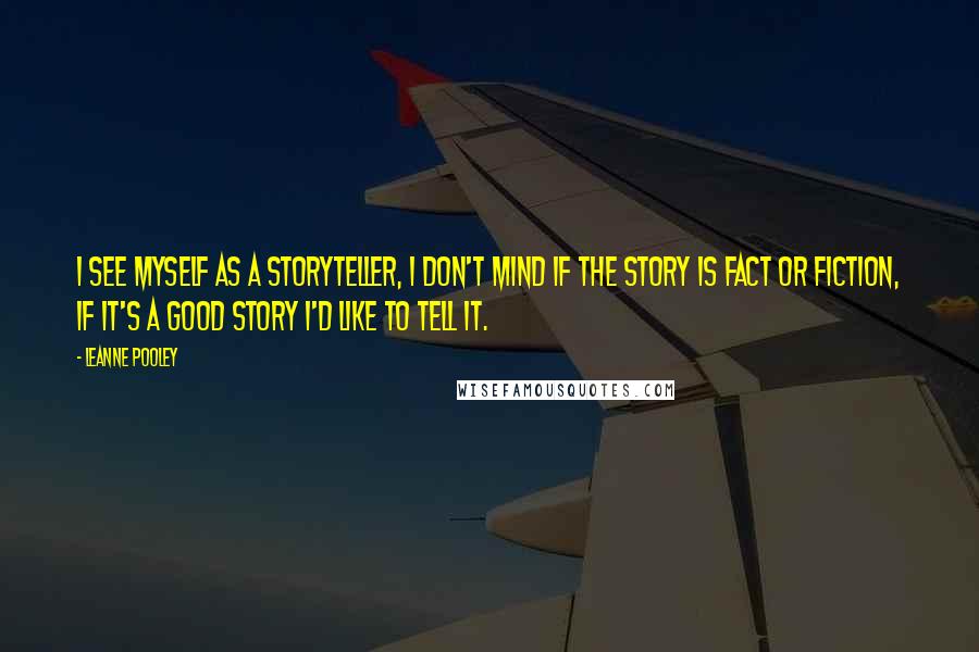 Leanne Pooley Quotes: I see myself as a storyteller, I don't mind if the story is fact or fiction, if it's a good story I'd like to tell it.