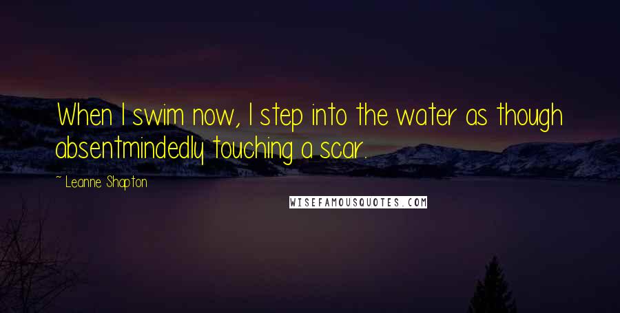 Leanne Shapton Quotes: When I swim now, I step into the water as though absentmindedly touching a scar.