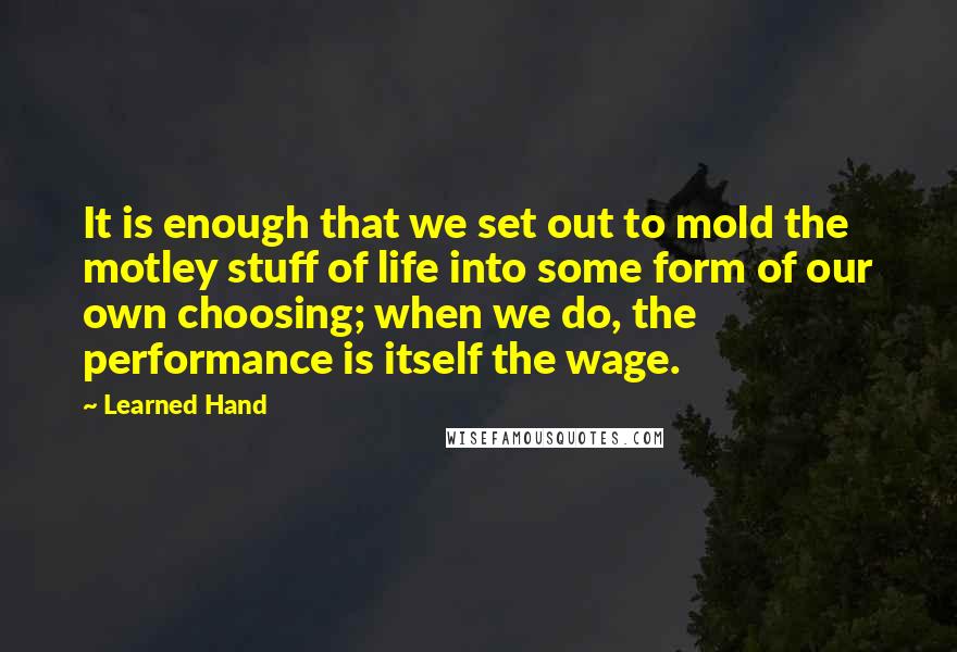 Learned Hand Quotes: It is enough that we set out to mold the motley stuff of life into some form of our own choosing; when we do, the performance is itself the wage.