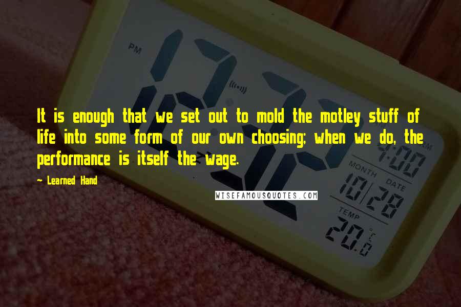 Learned Hand Quotes: It is enough that we set out to mold the motley stuff of life into some form of our own choosing; when we do, the performance is itself the wage.