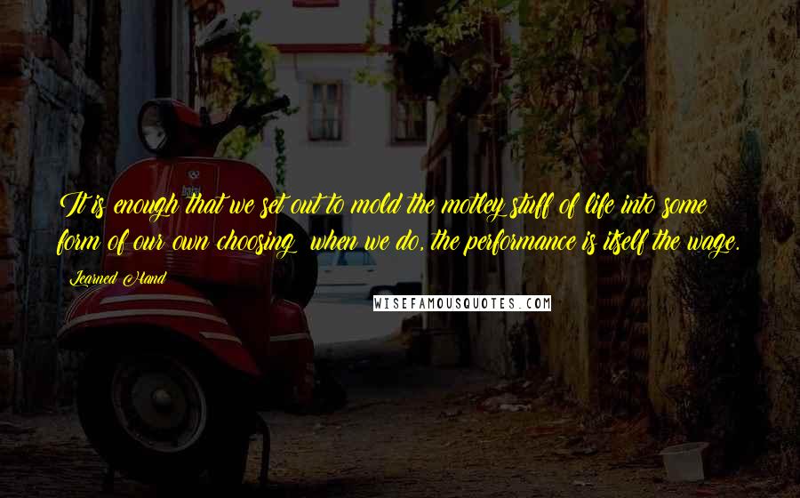 Learned Hand Quotes: It is enough that we set out to mold the motley stuff of life into some form of our own choosing; when we do, the performance is itself the wage.