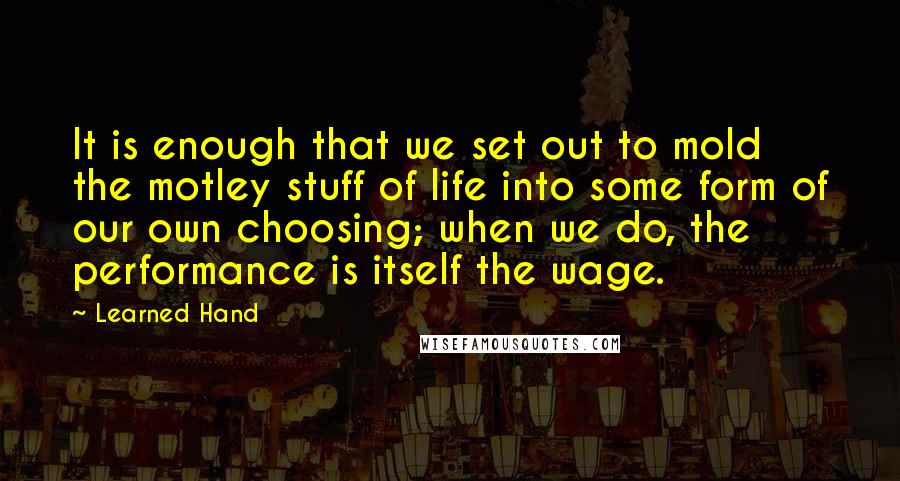 Learned Hand Quotes: It is enough that we set out to mold the motley stuff of life into some form of our own choosing; when we do, the performance is itself the wage.