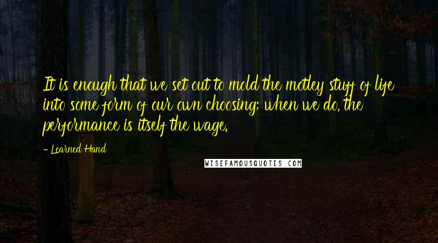 Learned Hand Quotes: It is enough that we set out to mold the motley stuff of life into some form of our own choosing; when we do, the performance is itself the wage.