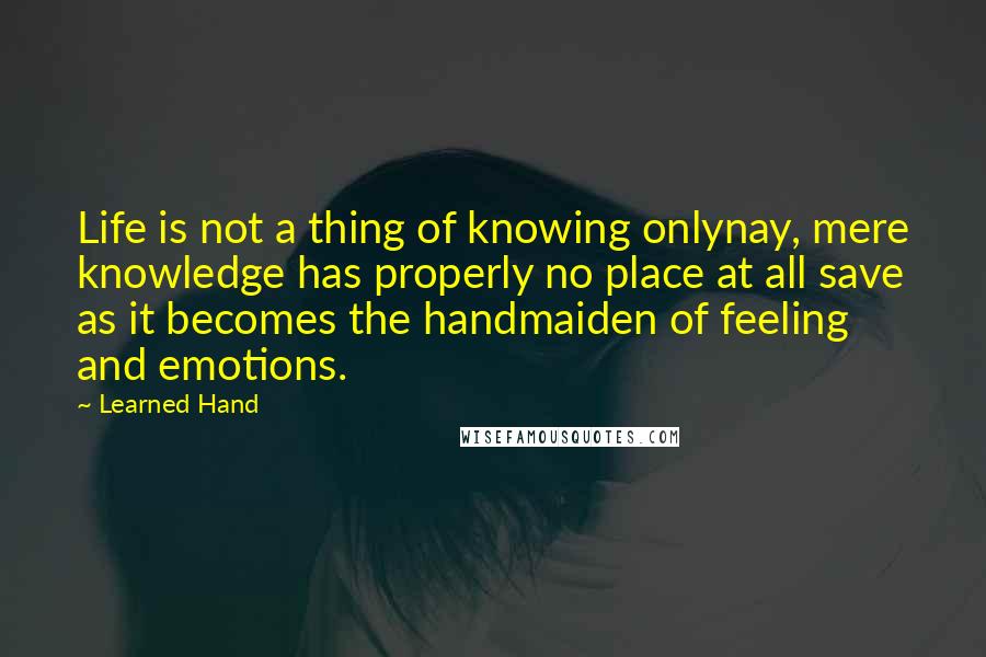 Learned Hand Quotes: Life is not a thing of knowing onlynay, mere knowledge has properly no place at all save as it becomes the handmaiden of feeling and emotions.