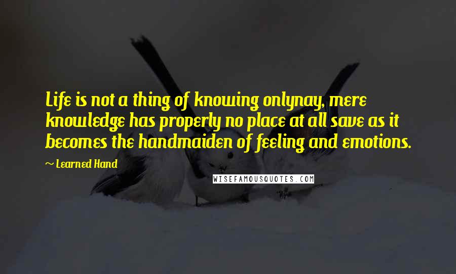 Learned Hand Quotes: Life is not a thing of knowing onlynay, mere knowledge has properly no place at all save as it becomes the handmaiden of feeling and emotions.