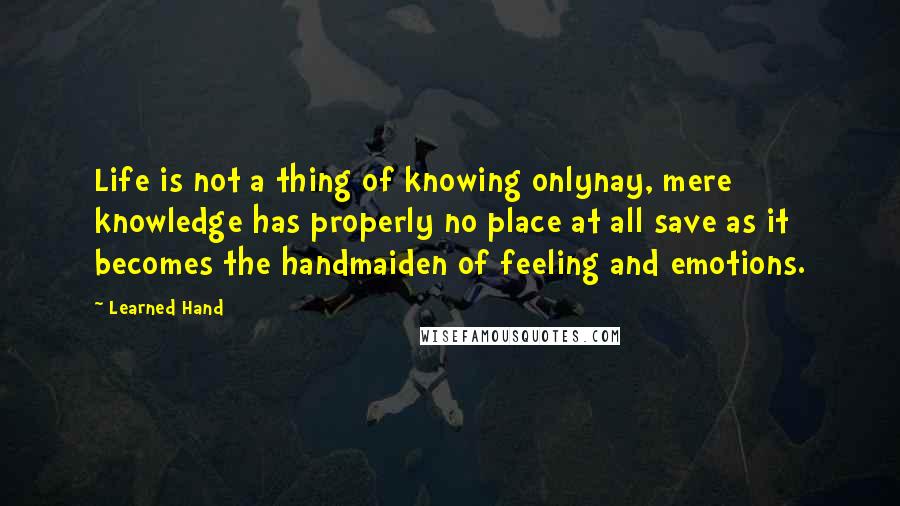 Learned Hand Quotes: Life is not a thing of knowing onlynay, mere knowledge has properly no place at all save as it becomes the handmaiden of feeling and emotions.