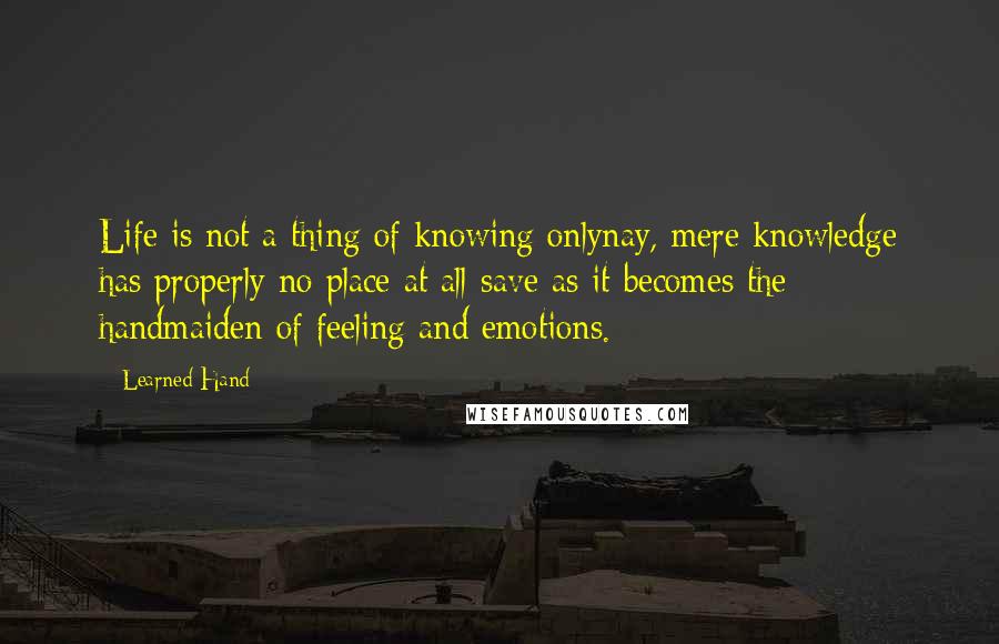 Learned Hand Quotes: Life is not a thing of knowing onlynay, mere knowledge has properly no place at all save as it becomes the handmaiden of feeling and emotions.