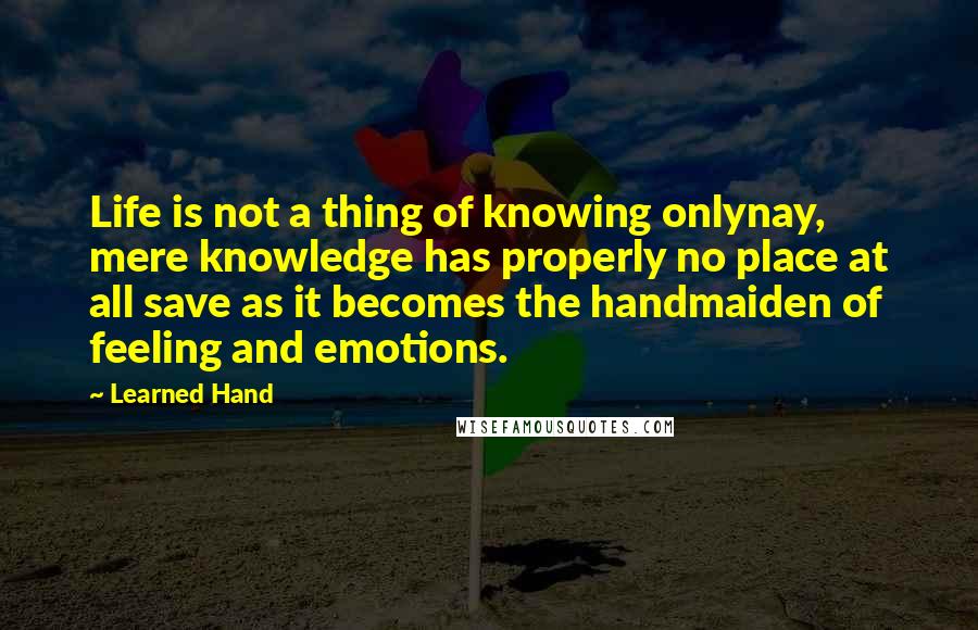 Learned Hand Quotes: Life is not a thing of knowing onlynay, mere knowledge has properly no place at all save as it becomes the handmaiden of feeling and emotions.