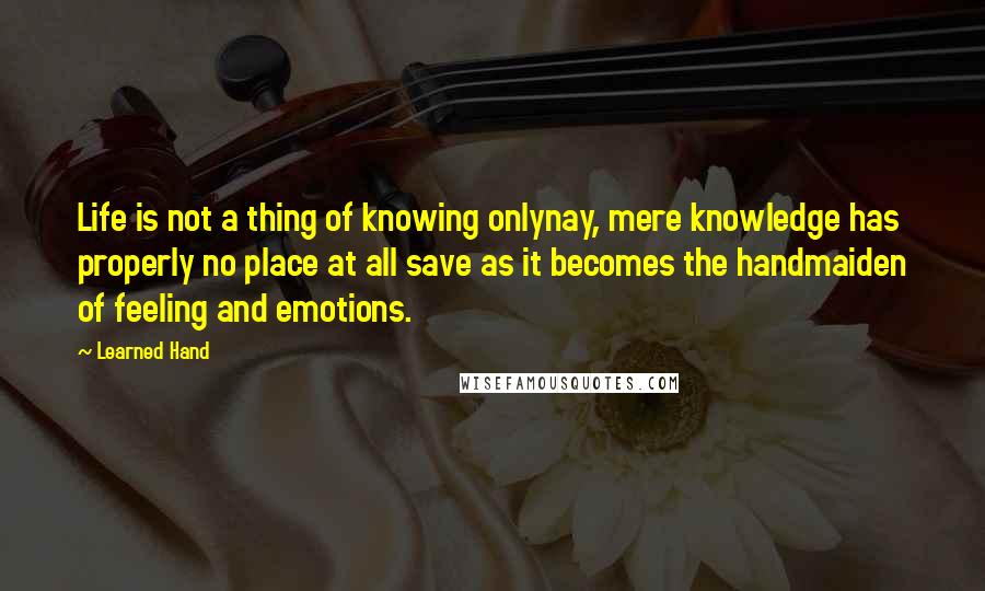 Learned Hand Quotes: Life is not a thing of knowing onlynay, mere knowledge has properly no place at all save as it becomes the handmaiden of feeling and emotions.