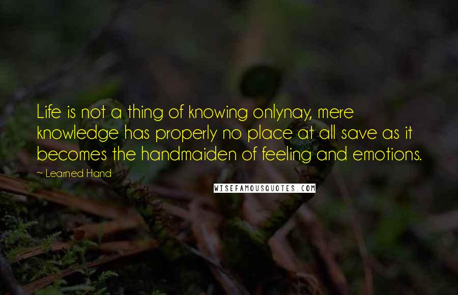 Learned Hand Quotes: Life is not a thing of knowing onlynay, mere knowledge has properly no place at all save as it becomes the handmaiden of feeling and emotions.