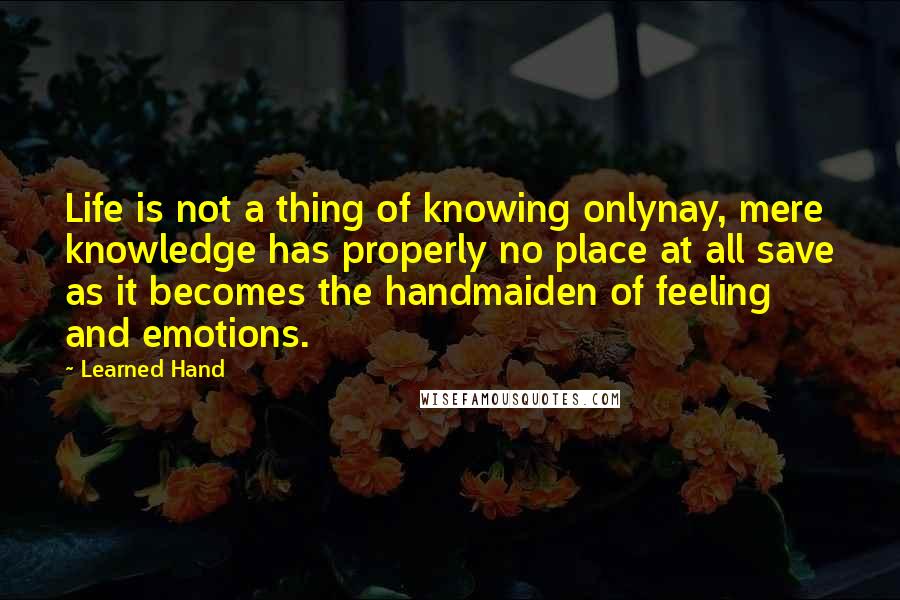 Learned Hand Quotes: Life is not a thing of knowing onlynay, mere knowledge has properly no place at all save as it becomes the handmaiden of feeling and emotions.