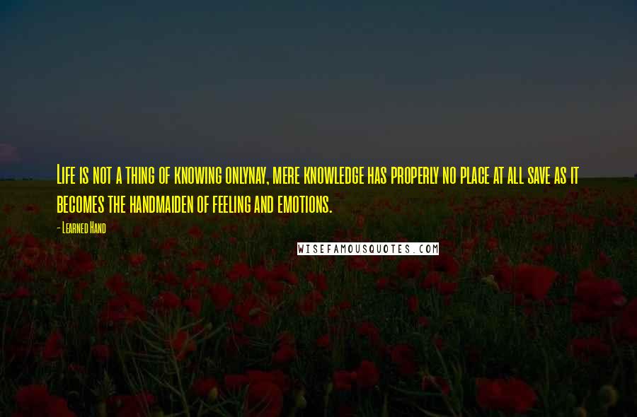 Learned Hand Quotes: Life is not a thing of knowing onlynay, mere knowledge has properly no place at all save as it becomes the handmaiden of feeling and emotions.