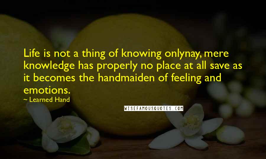 Learned Hand Quotes: Life is not a thing of knowing onlynay, mere knowledge has properly no place at all save as it becomes the handmaiden of feeling and emotions.