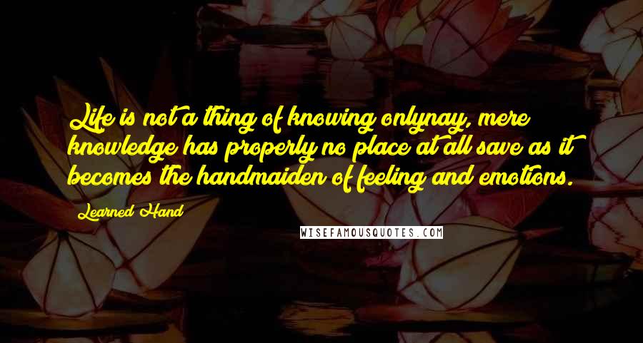 Learned Hand Quotes: Life is not a thing of knowing onlynay, mere knowledge has properly no place at all save as it becomes the handmaiden of feeling and emotions.