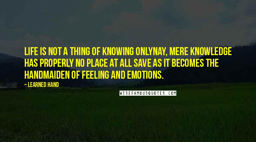 Learned Hand Quotes: Life is not a thing of knowing onlynay, mere knowledge has properly no place at all save as it becomes the handmaiden of feeling and emotions.