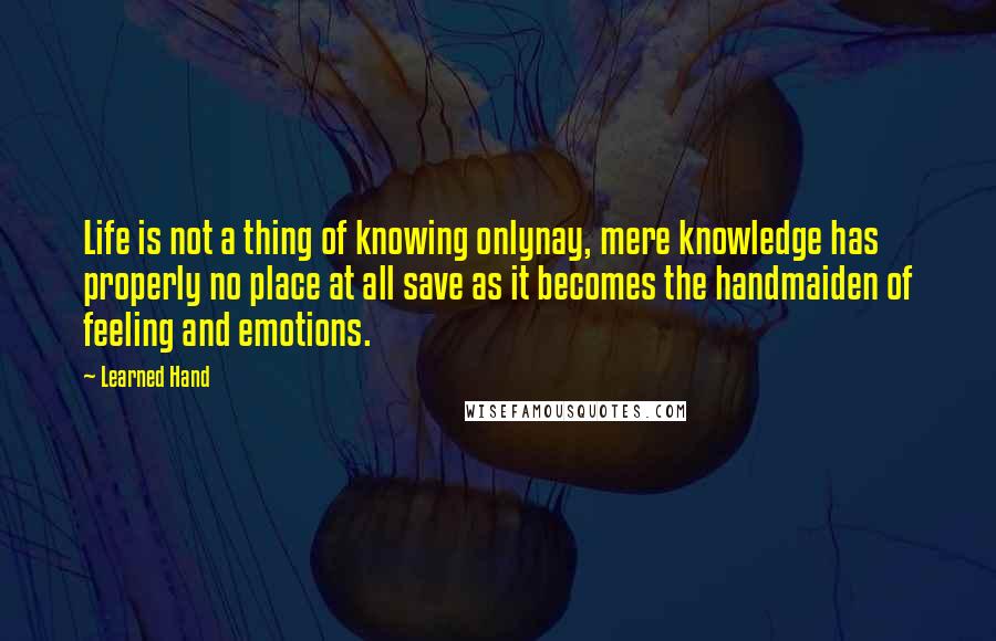 Learned Hand Quotes: Life is not a thing of knowing onlynay, mere knowledge has properly no place at all save as it becomes the handmaiden of feeling and emotions.