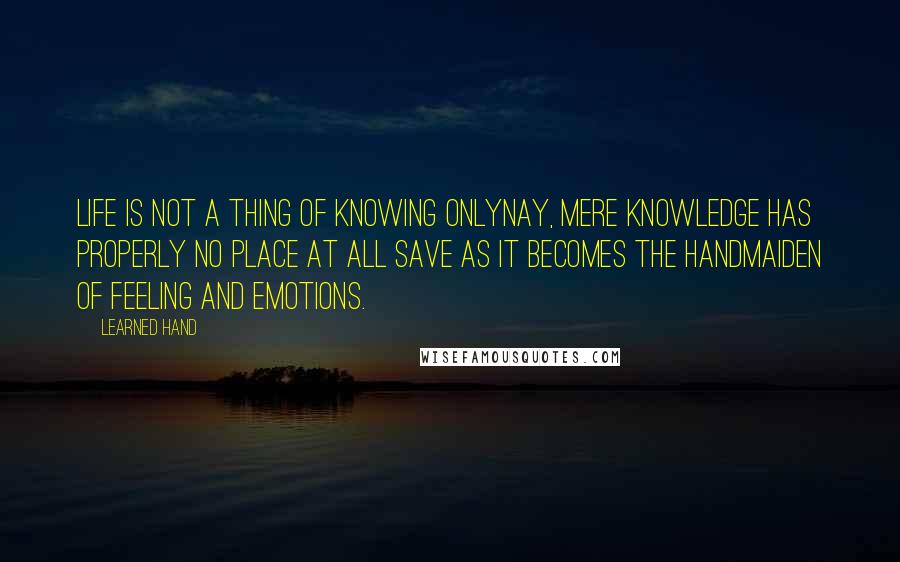 Learned Hand Quotes: Life is not a thing of knowing onlynay, mere knowledge has properly no place at all save as it becomes the handmaiden of feeling and emotions.