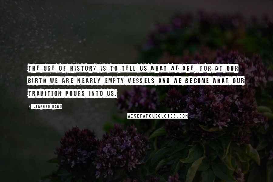 Learned Hand Quotes: The use of history is to tell us what we are, for at our birth we are nearly empty vessels and we become what our tradition pours into us.