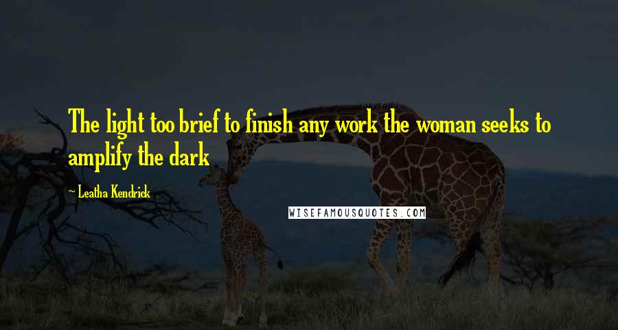 Leatha Kendrick Quotes: The light too brief to finish any work the woman seeks to amplify the dark