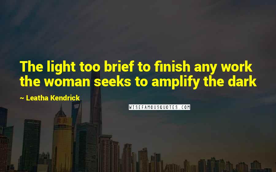 Leatha Kendrick Quotes: The light too brief to finish any work the woman seeks to amplify the dark