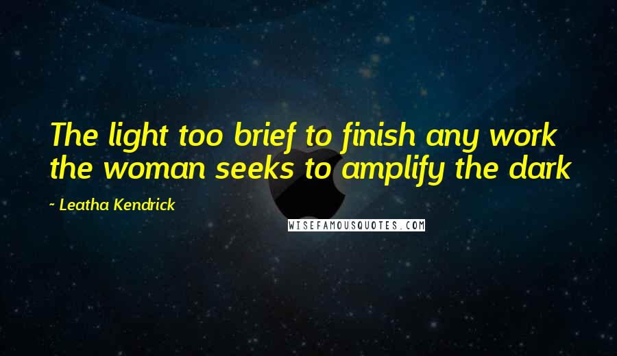 Leatha Kendrick Quotes: The light too brief to finish any work the woman seeks to amplify the dark