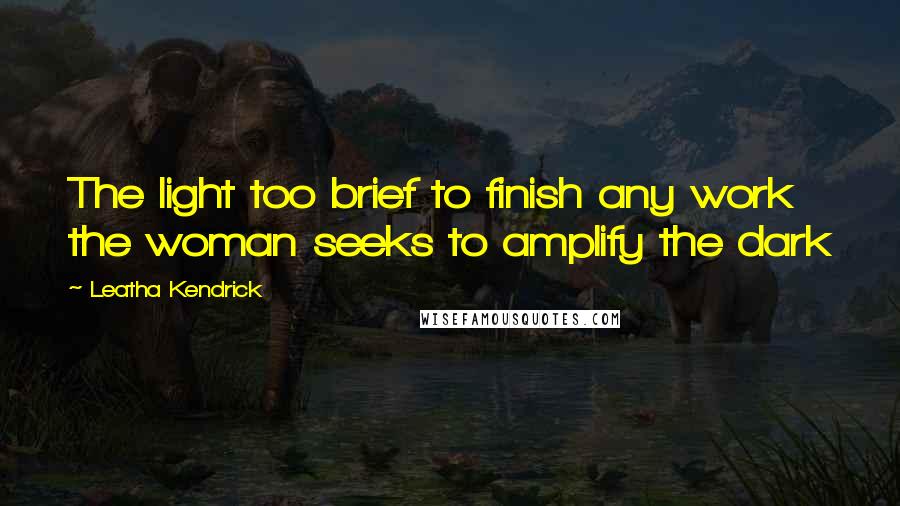 Leatha Kendrick Quotes: The light too brief to finish any work the woman seeks to amplify the dark