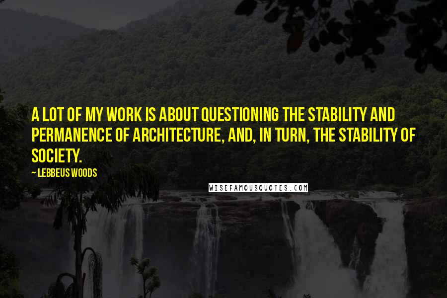 Lebbeus Woods Quotes: A lot of my work is about questioning the stability and permanence of architecture, and, in turn, the stability of society.