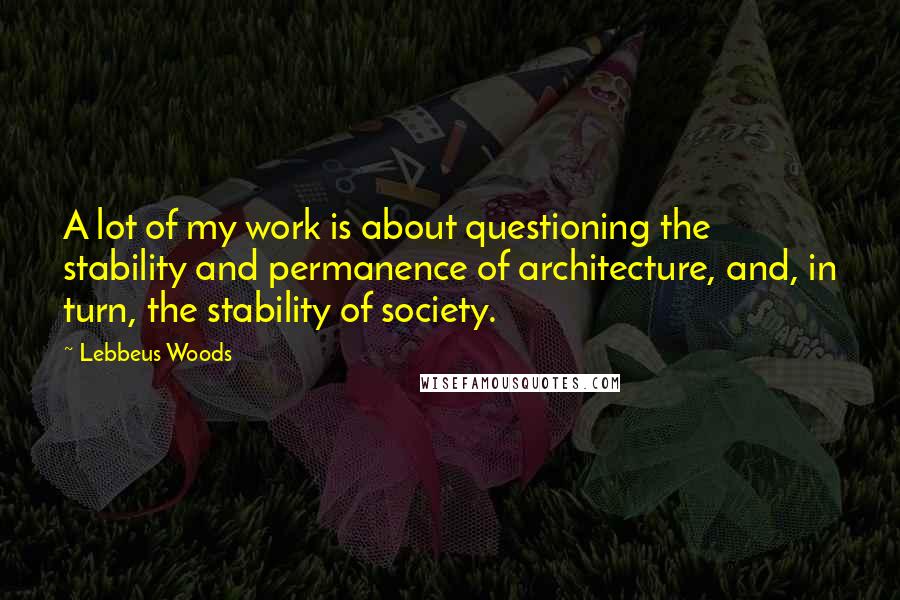 Lebbeus Woods Quotes: A lot of my work is about questioning the stability and permanence of architecture, and, in turn, the stability of society.