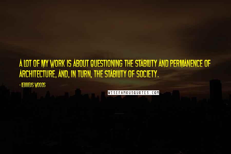 Lebbeus Woods Quotes: A lot of my work is about questioning the stability and permanence of architecture, and, in turn, the stability of society.