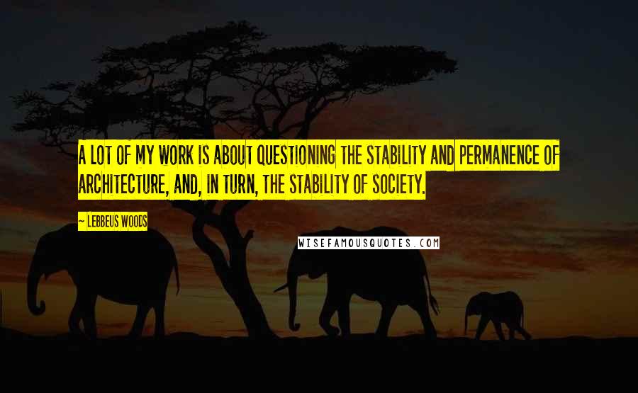 Lebbeus Woods Quotes: A lot of my work is about questioning the stability and permanence of architecture, and, in turn, the stability of society.