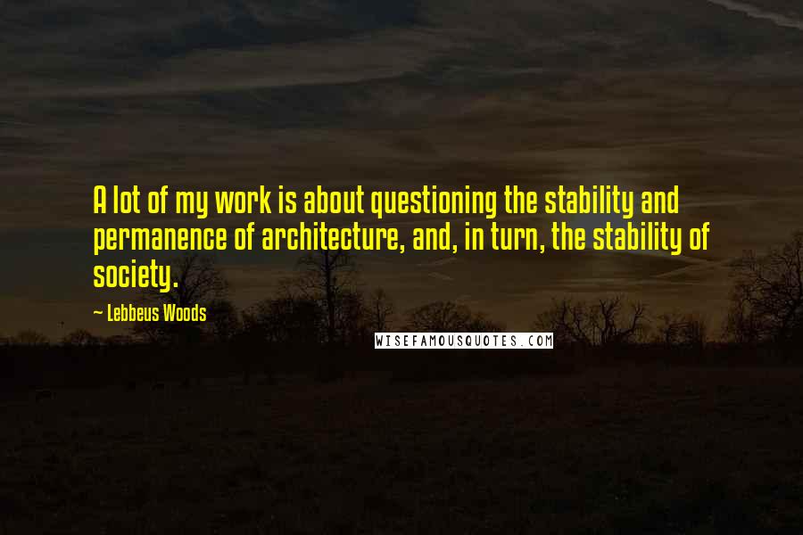 Lebbeus Woods Quotes: A lot of my work is about questioning the stability and permanence of architecture, and, in turn, the stability of society.