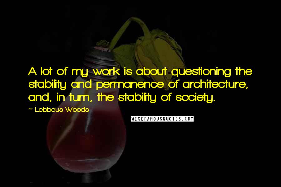 Lebbeus Woods Quotes: A lot of my work is about questioning the stability and permanence of architecture, and, in turn, the stability of society.