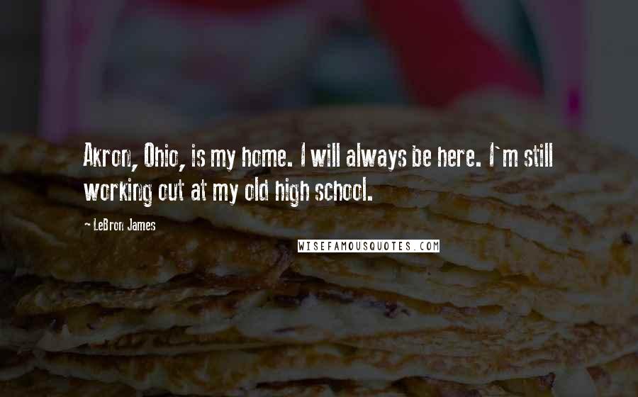 LeBron James Quotes: Akron, Ohio, is my home. I will always be here. I'm still working out at my old high school.