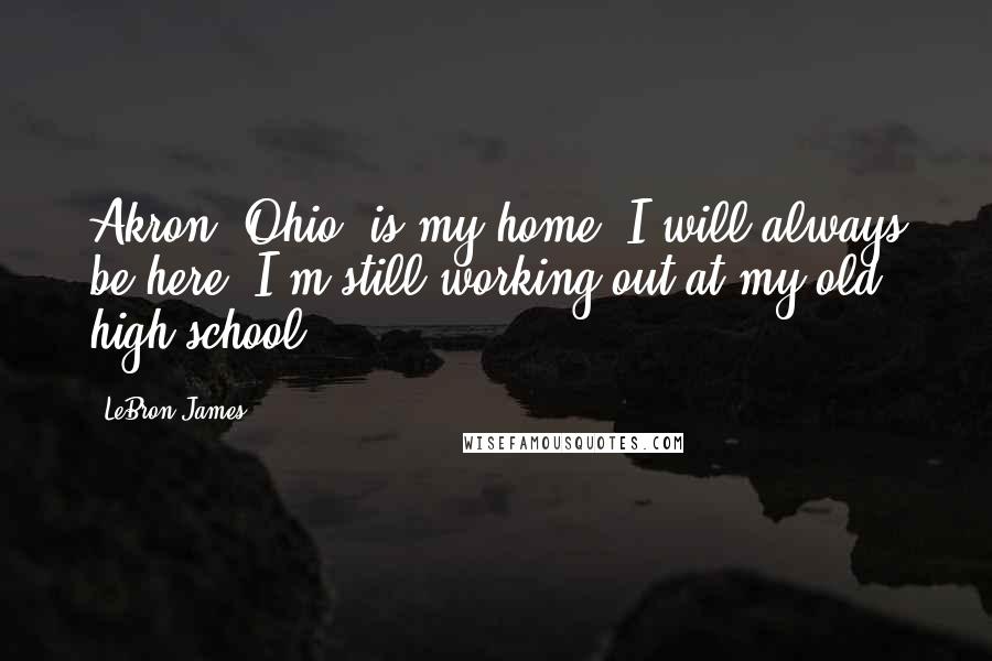 LeBron James Quotes: Akron, Ohio, is my home. I will always be here. I'm still working out at my old high school.