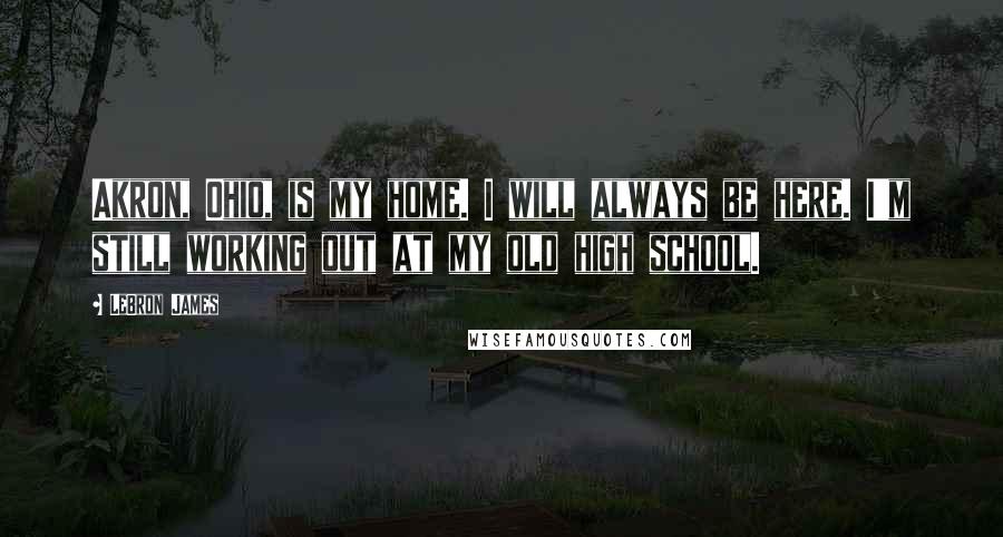 LeBron James Quotes: Akron, Ohio, is my home. I will always be here. I'm still working out at my old high school.