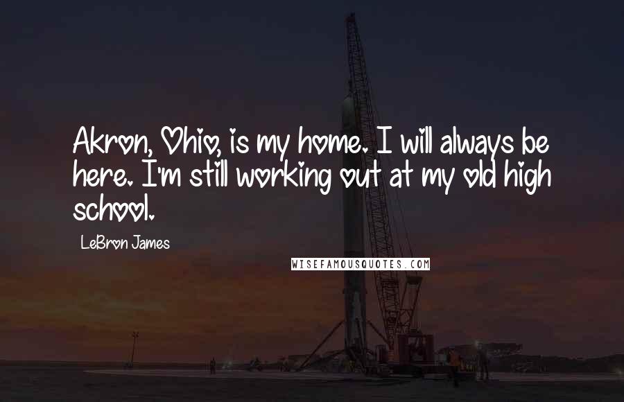 LeBron James Quotes: Akron, Ohio, is my home. I will always be here. I'm still working out at my old high school.