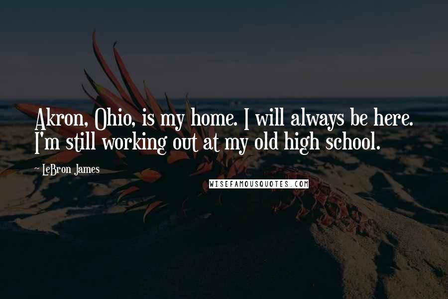 LeBron James Quotes: Akron, Ohio, is my home. I will always be here. I'm still working out at my old high school.