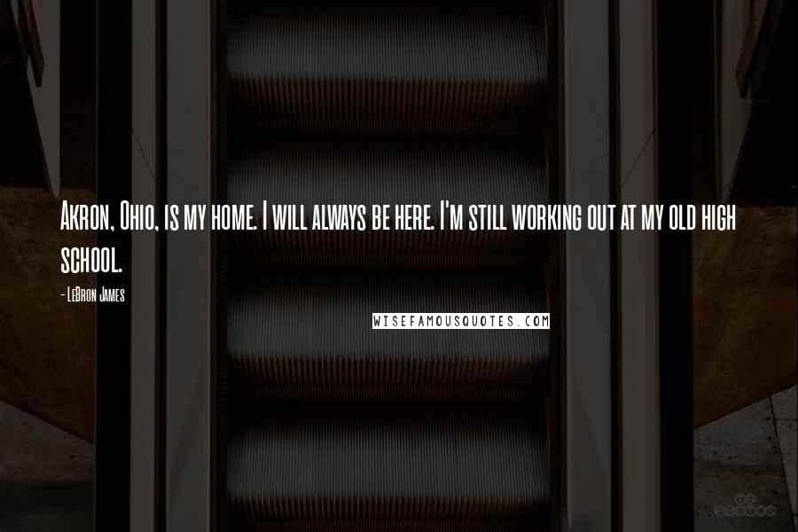 LeBron James Quotes: Akron, Ohio, is my home. I will always be here. I'm still working out at my old high school.