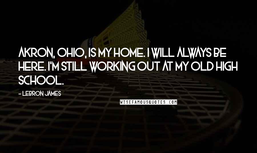 LeBron James Quotes: Akron, Ohio, is my home. I will always be here. I'm still working out at my old high school.