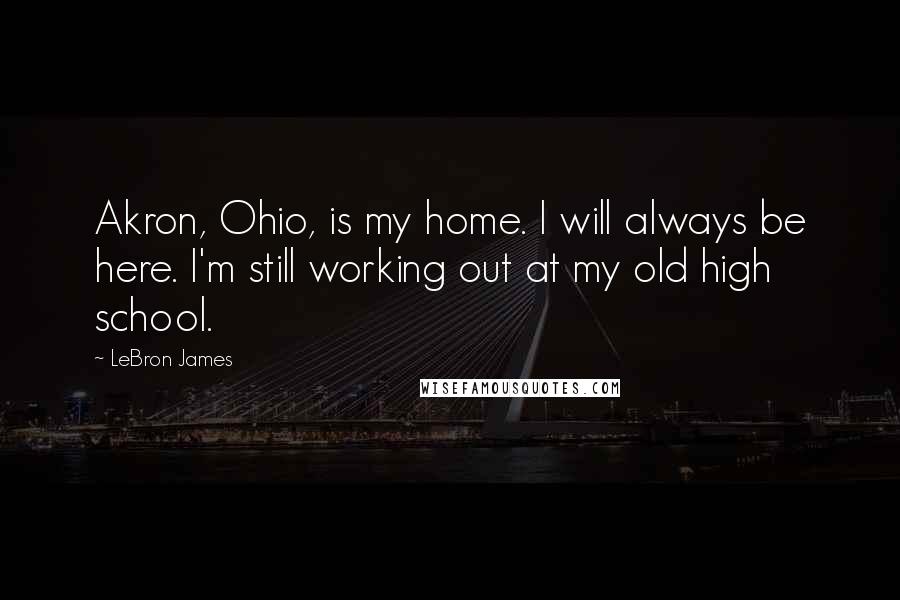 LeBron James Quotes: Akron, Ohio, is my home. I will always be here. I'm still working out at my old high school.