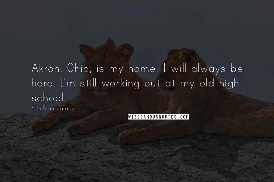 LeBron James Quotes: Akron, Ohio, is my home. I will always be here. I'm still working out at my old high school.