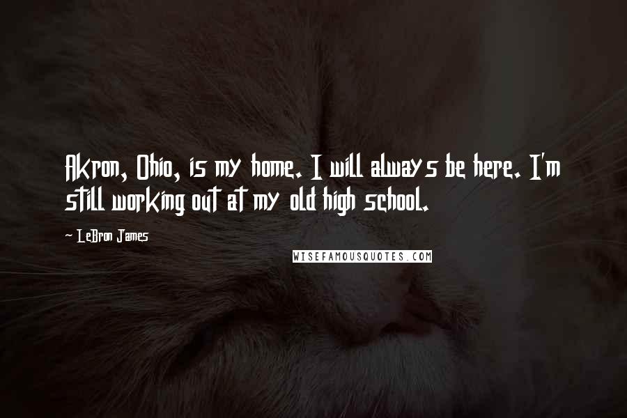 LeBron James Quotes: Akron, Ohio, is my home. I will always be here. I'm still working out at my old high school.