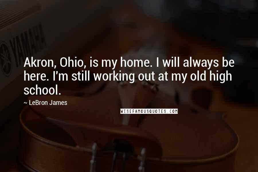 LeBron James Quotes: Akron, Ohio, is my home. I will always be here. I'm still working out at my old high school.